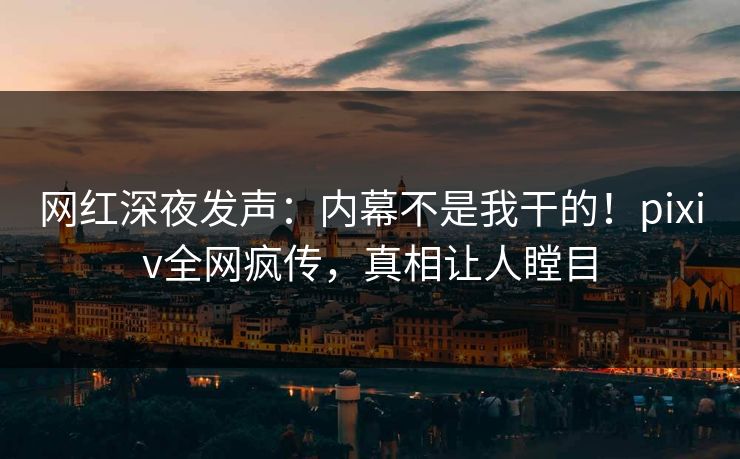 网红深夜发声：内幕不是我干的！pixiv全网疯传，真相让人瞠目