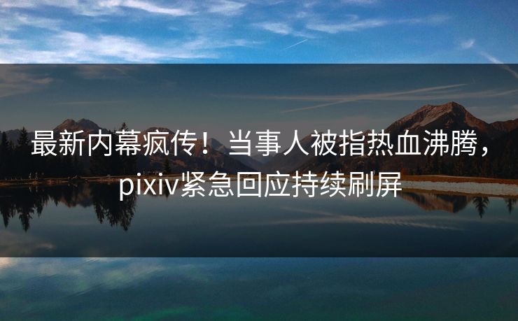 最新内幕疯传！当事人被指热血沸腾，pixiv紧急回应持续刷屏