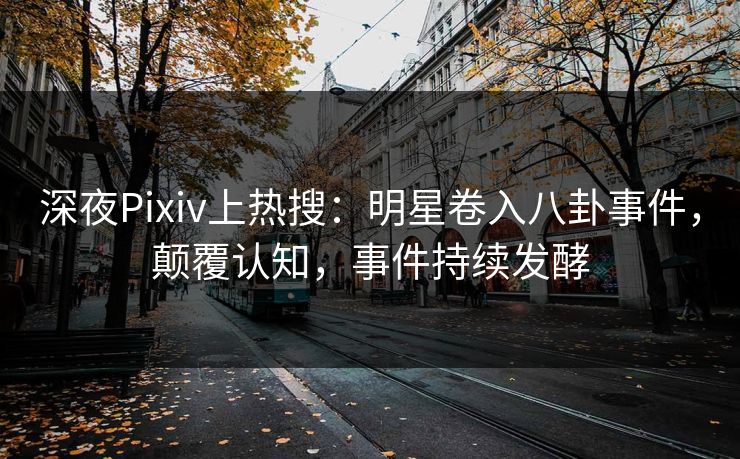 深夜Pixiv上热搜：明星卷入八卦事件，颠覆认知，事件持续发酵