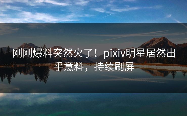 刚刚爆料突然火了！pixiv明星居然出乎意料，持续刷屏