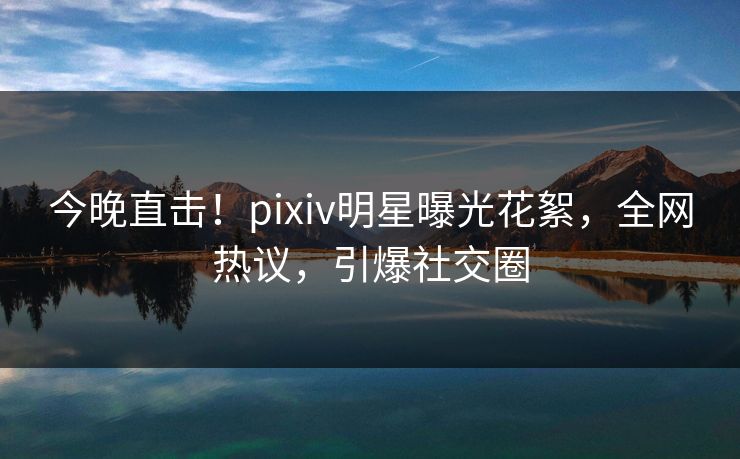 今晚直击！pixiv明星曝光花絮，全网热议，引爆社交圈