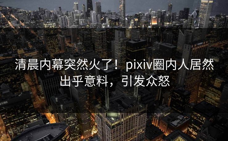 清晨内幕突然火了！pixiv圈内人居然出乎意料，引发众怒