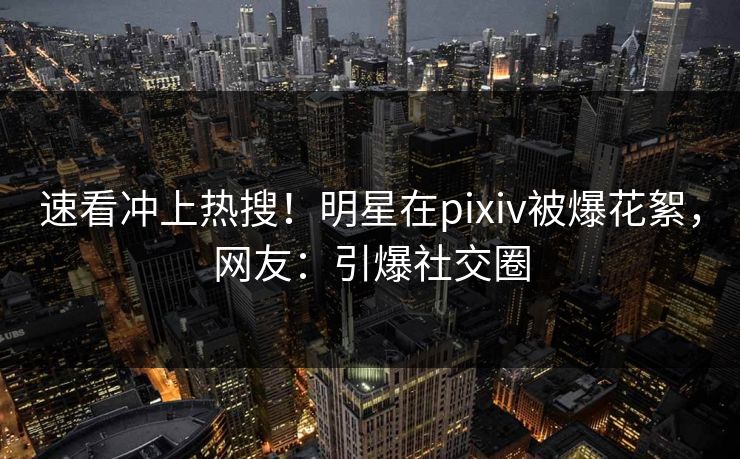 速看冲上热搜！明星在pixiv被爆花絮，网友：引爆社交圈