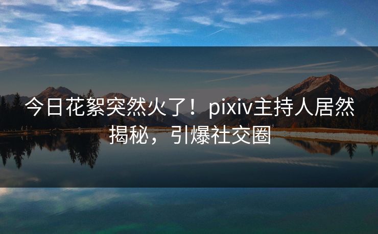 今日花絮突然火了！pixiv主持人居然揭秘，引爆社交圈