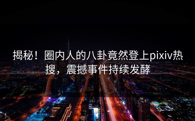 揭秘！圈内人的八卦竟然登上pixiv热搜，震撼事件持续发酵