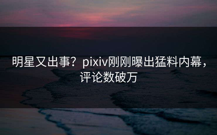 明星又出事？pixiv刚刚曝出猛料内幕，评论数破万