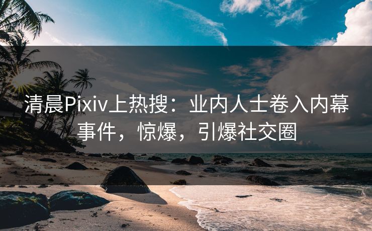 清晨Pixiv上热搜：业内人士卷入内幕事件，惊爆，引爆社交圈