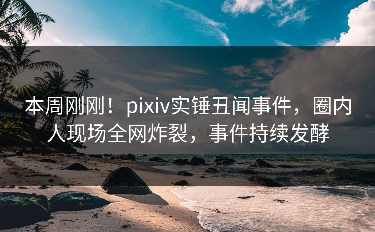 本周刚刚！pixiv实锤丑闻事件，圈内人现场全网炸裂，事件持续发酵