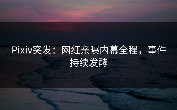 Pixiv突发：网红亲曝内幕全程，事件持续发酵