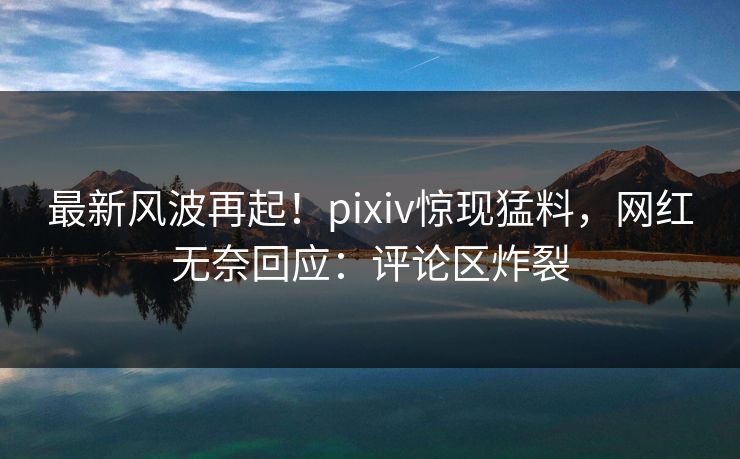 最新风波再起！pixiv惊现猛料，网红无奈回应：评论区炸裂