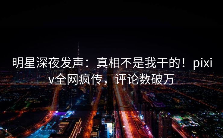 明星深夜发声：真相不是我干的！pixiv全网疯传，评论数破万