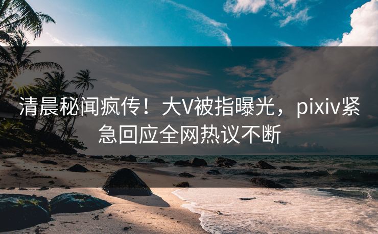 清晨秘闻疯传！大V被指曝光，pixiv紧急回应全网热议不断