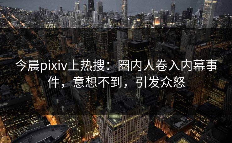 今晨pixiv上热搜：圈内人卷入内幕事件，意想不到，引发众怒