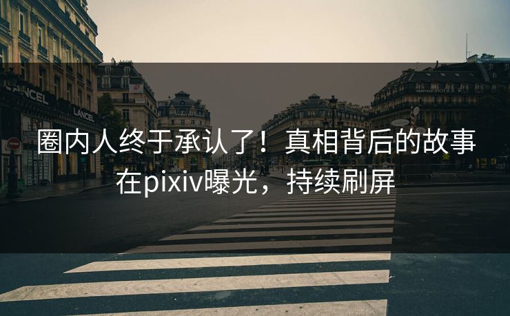 圈内人终于承认了！真相背后的故事在pixiv曝光，持续刷屏