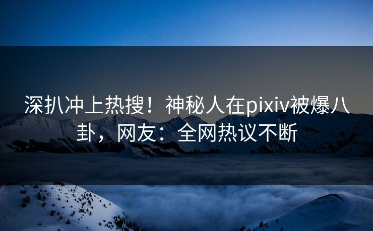 深扒冲上热搜！神秘人在pixiv被爆八卦，网友：全网热议不断