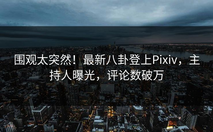 围观太突然！最新八卦登上Pixiv，主持人曝光，评论数破万