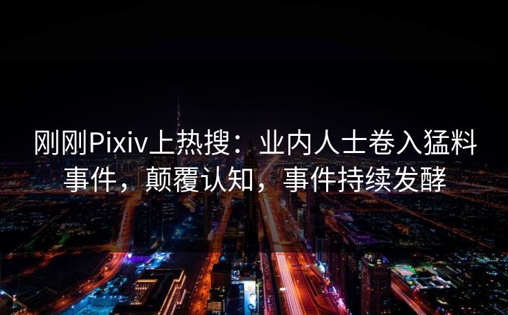 刚刚Pixiv上热搜：业内人士卷入猛料事件，颠覆认知，事件持续发酵