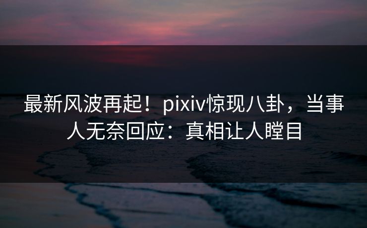 最新风波再起！pixiv惊现八卦，当事人无奈回应：真相让人瞠目