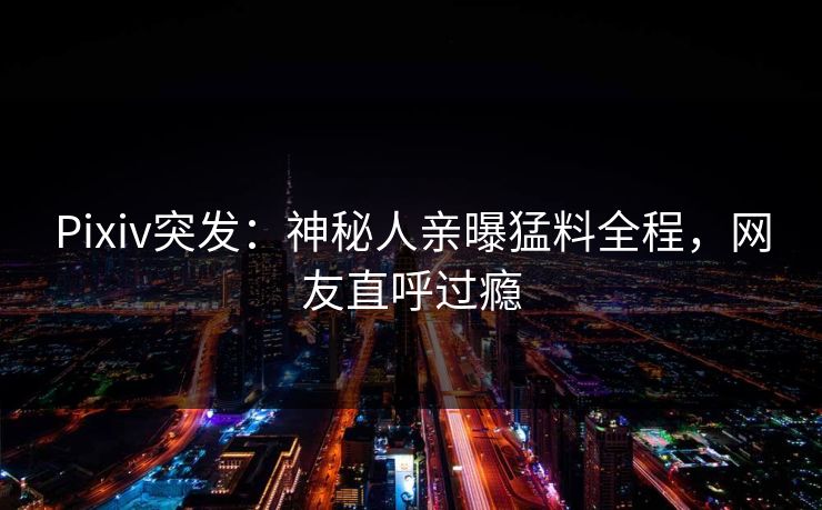 Pixiv突发：神秘人亲曝猛料全程，网友直呼过瘾