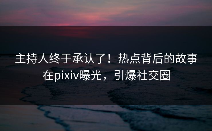 主持人终于承认了！热点背后的故事在pixiv曝光，引爆社交圈