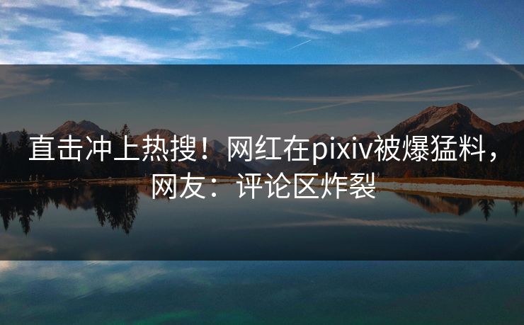 直击冲上热搜！网红在pixiv被爆猛料，网友：评论区炸裂