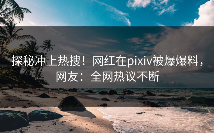 探秘冲上热搜！网红在pixiv被爆爆料，网友：全网热议不断