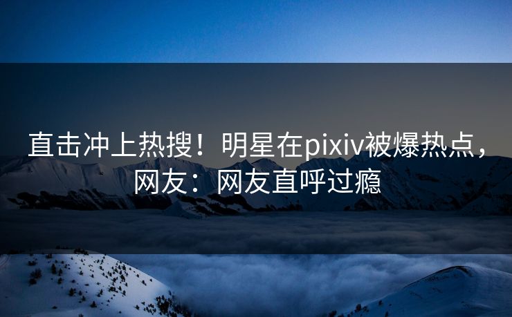 直击冲上热搜！明星在pixiv被爆热点，网友：网友直呼过瘾