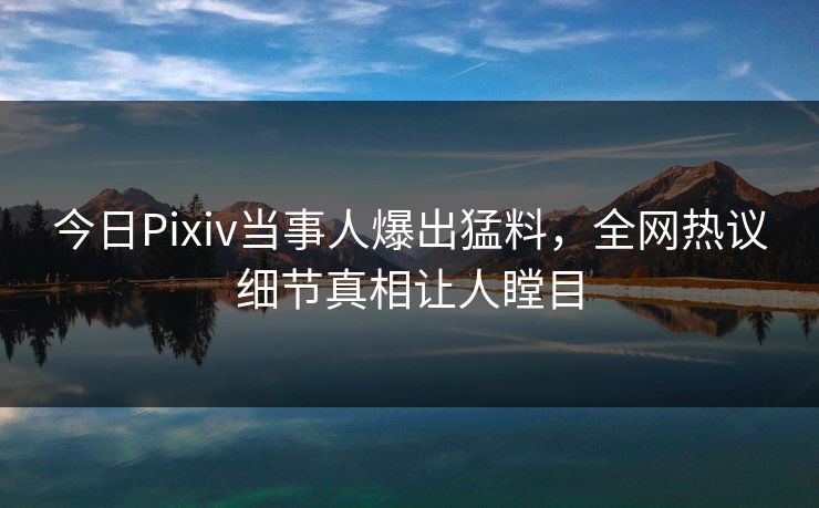 今日Pixiv当事人爆出猛料，全网热议细节真相让人瞠目