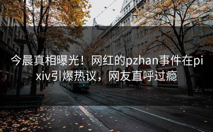 今晨真相曝光！网红的pzhan事件在pixiv引爆热议，网友直呼过瘾