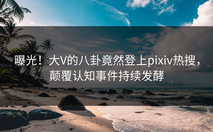 曝光！大V的八卦竟然登上pixiv热搜，颠覆认知事件持续发酵