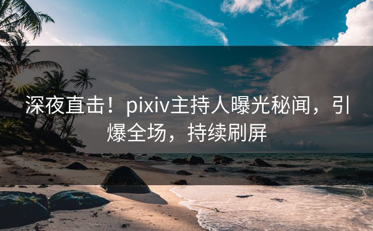 深夜直击！pixiv主持人曝光秘闻，引爆全场，持续刷屏
