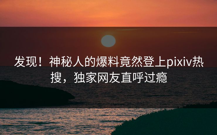 发现！神秘人的爆料竟然登上pixiv热搜，独家网友直呼过瘾
