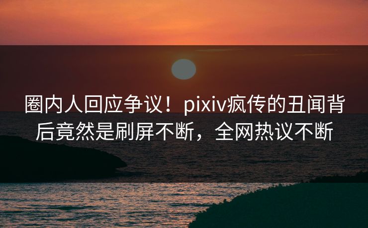 圈内人回应争议！pixiv疯传的丑闻背后竟然是刷屏不断，全网热议不断