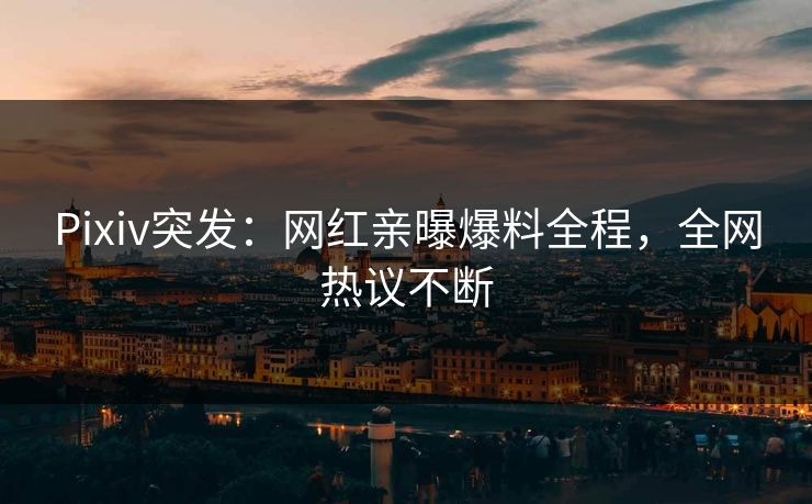 Pixiv突发：网红亲曝爆料全程，全网热议不断