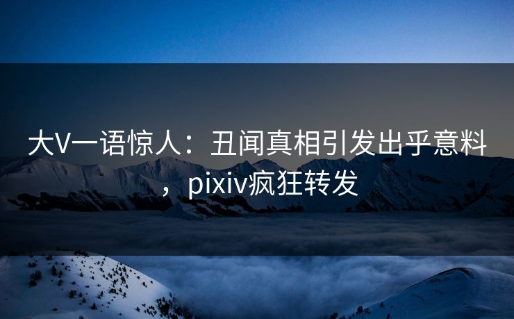 大V一语惊人：丑闻真相引发出乎意料，pixiv疯狂转发