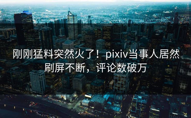 刚刚猛料突然火了！pixiv当事人居然刷屏不断，评论数破万