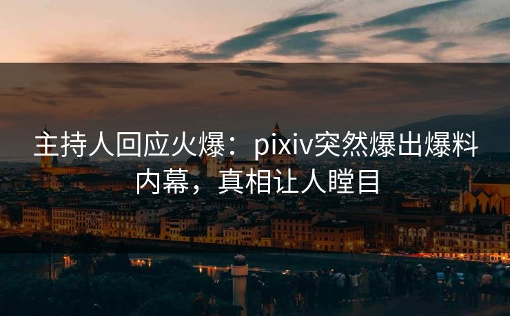 主持人回应火爆：pixiv突然爆出爆料内幕，真相让人瞠目