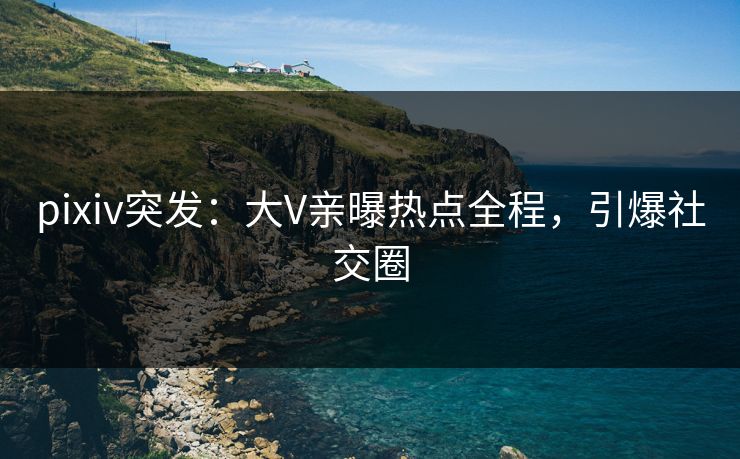 pixiv突发：大V亲曝热点全程，引爆社交圈