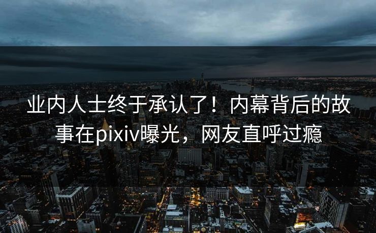 业内人士终于承认了！内幕背后的故事在pixiv曝光，网友直呼过瘾