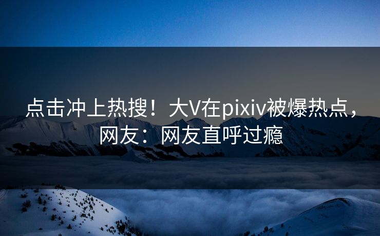 点击冲上热搜！大V在pixiv被爆热点，网友：网友直呼过瘾