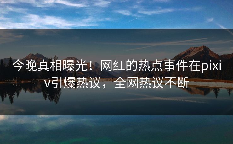今晚真相曝光！网红的热点事件在pixiv引爆热议，全网热议不断