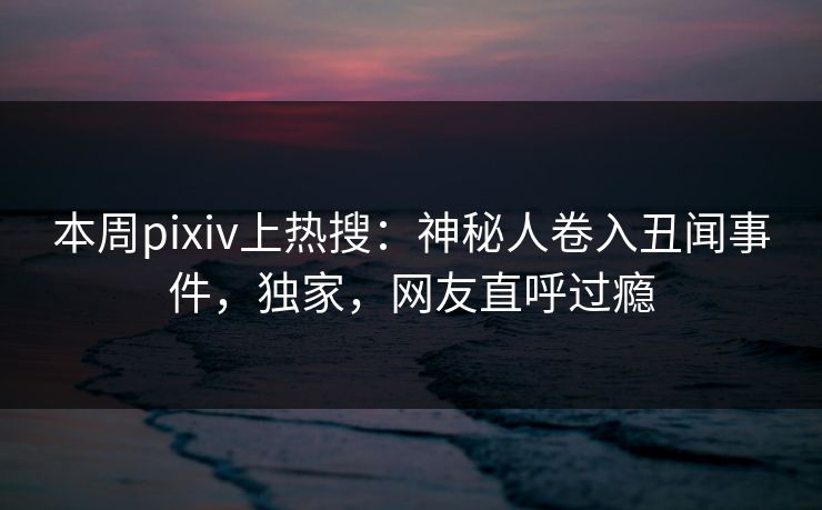 本周pixiv上热搜：神秘人卷入丑闻事件，独家，网友直呼过瘾