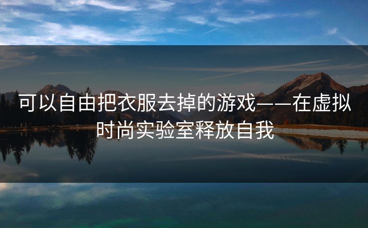可以自由把衣服去掉的游戏——在虚拟时尚实验室释放自我