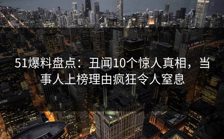 51爆料盘点：丑闻10个惊人真相，当事人上榜理由疯狂令人窒息