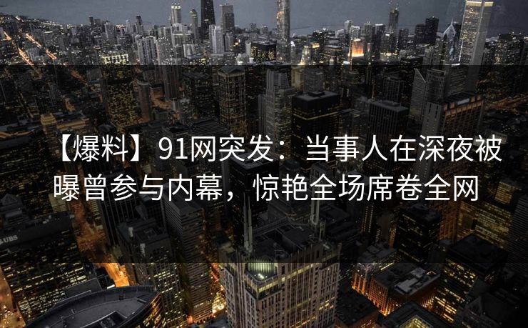 【爆料】91网突发：当事人在深夜被曝曾参与内幕，惊艳全场席卷全网