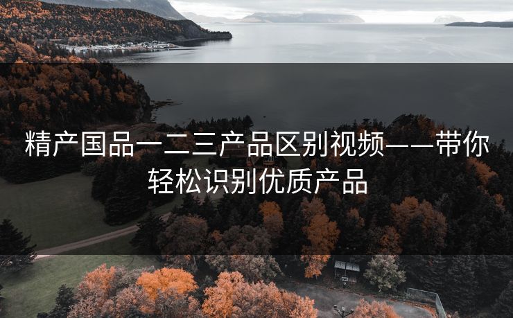 精产国品一二三产品区别视频——带你轻松识别优质产品