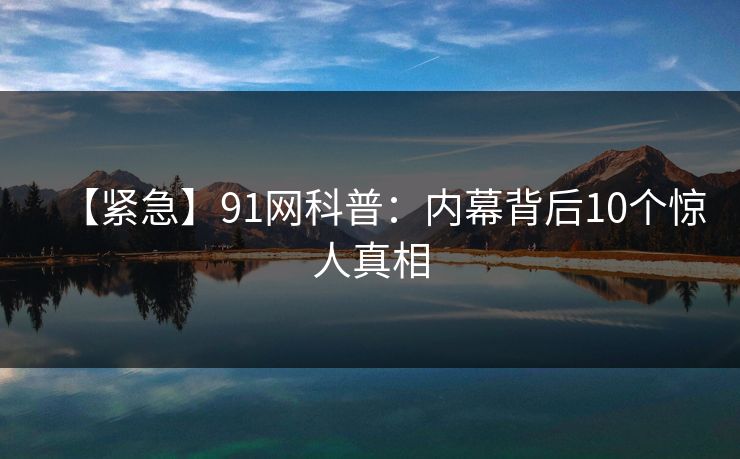 【紧急】91网科普：内幕背后10个惊人真相