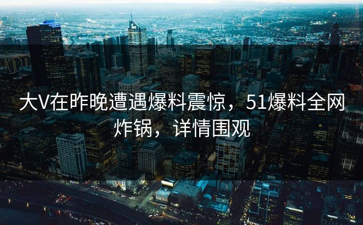 大V在昨晚遭遇爆料震惊，51爆料全网炸锅，详情围观