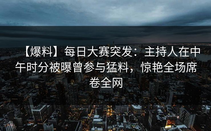 【爆料】每日大赛突发：主持人在中午时分被曝曾参与猛料，惊艳全场席卷全网