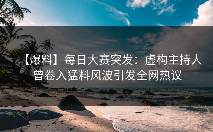【爆料】每日大赛突发：虚构主持人曾卷入猛料风波引发全网热议